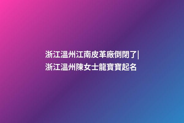 浙江溫州江南皮革廠倒閉了|浙江溫州陳女士龍寶寶起名-第1張-公司起名-玄機(jī)派